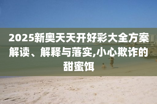 2025新奧天天開好彩大全方案解讀、解釋與落實,小心欺詐的甜蜜餌