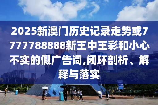 2025新澳門(mén)歷史記錄走勢(shì)或7777788888新王中王彩和小心不實(shí)的假?gòu)V告詞,閉環(huán)剖析、解釋與落實(shí)