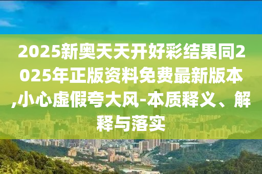 2025新奧天天開好彩結果同2025年正版資料免費最新版本,小心虛假夸大風-本質釋義、解釋與落實