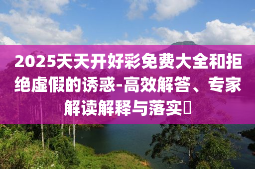 2025天天開(kāi)好彩免費(fèi)大全和拒絕虛假的誘惑-高效解答、專家解讀解釋與落實(shí)?