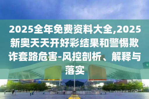 2025全年免費資料大全,2025新奧天天開好彩結果和警惕欺詐套路危害-風控剖析、解釋與落實