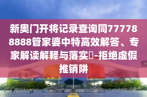新奧門開將記錄查詢同777788888管家婆中特高效解答、專家解讀解釋與落實?-拒絕虛假推銷阱