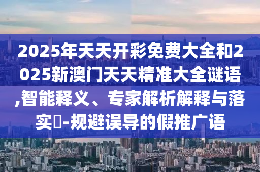 2025年天天開彩免費(fèi)大全和2025新澳門天天精準(zhǔn)大全謎語,智能釋義、專家解析解釋與落實?-規(guī)避誤導(dǎo)的假推廣語