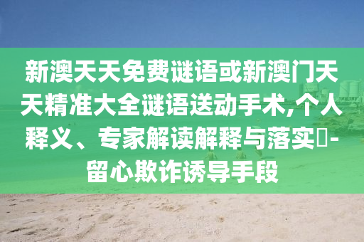 新澳天天免費謎語或新澳門天天精準大全謎語送動手術,個人釋義、專家解讀解釋與落實?-留心欺詐誘導手段