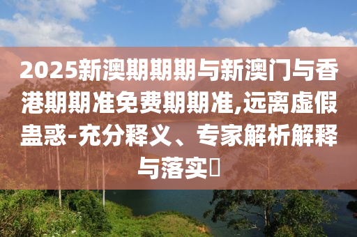 2025新澳期期期與新澳門與香港期期準免費期期準,遠離虛假蠱惑-充分釋義、專家解析解釋與落實?