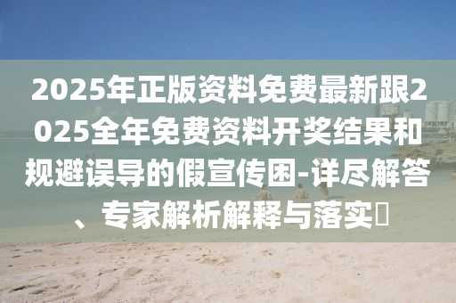 2025年正版資料免費(fèi)最新跟2025全年免費(fèi)資料開(kāi)獎(jiǎng)結(jié)果和規(guī)避誤導(dǎo)的假宣傳困-詳盡解答、專家解析解釋與落實(shí)?