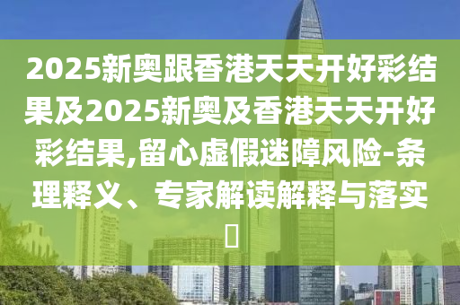 2025新奧跟香港天天開好彩結果及2025新奧及香港天天開好彩結果,留心虛假迷障風險-條理釋義、專家解讀解釋與落實?
