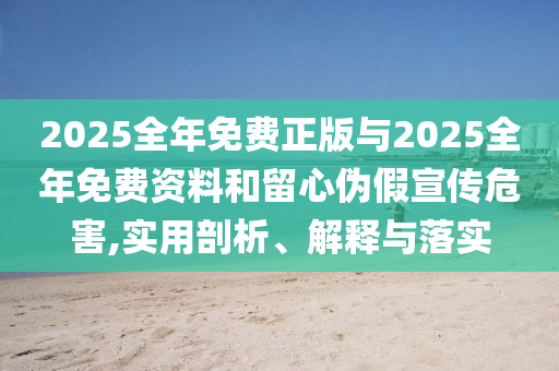2025全年免費正版與2025全年免費資料和留心偽假宣傳危害,實用剖析、解釋與落實