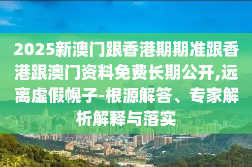 2025新澳門跟香港期期準跟香港跟澳門資料免費長期公開,遠離虛假幌子-根源解答、專家解析解釋與落實