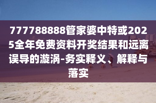 777788888管家婆中特或2025全年免費資料開獎結果和遠離誤導的漩渦-務實釋義、解釋與落實