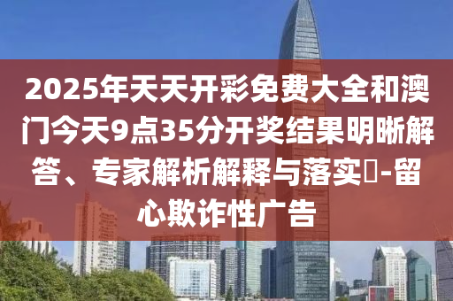 2025年天天開彩免費大全和澳門今天9點35分開獎結果明晰解答、專家解析解釋與落實?-留心欺詐性廣告