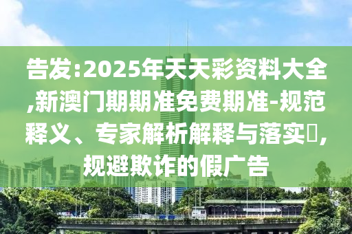 告發:2025年天天彩資料大全,新澳門期期準免費期準-規范釋義、專家解析解釋與落實?,規避欺詐的假廣告