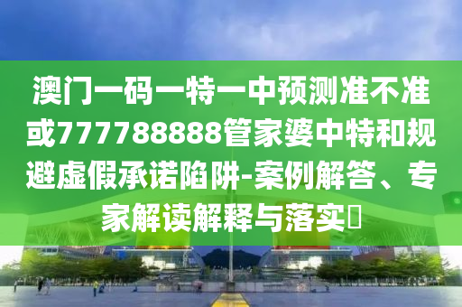 澳門一碼一特一中預測準不準或777788888管家婆中特和規避虛假承諾陷阱-案例解答、專家解讀解釋與落實?