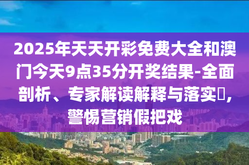 2025年天天開彩免費大全和澳門今天9點35分開獎結果-全面剖析、專家解讀解釋與落實?,警惕營銷假把戲