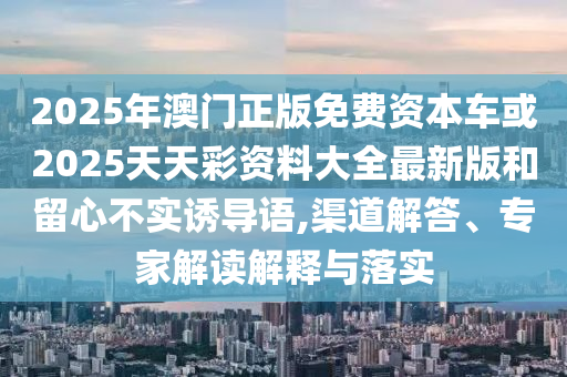 2025年澳門正版免費資本車或2025天天彩資料大全最新版和留心不實誘導(dǎo)語,渠道解答、專家解讀解釋與落實