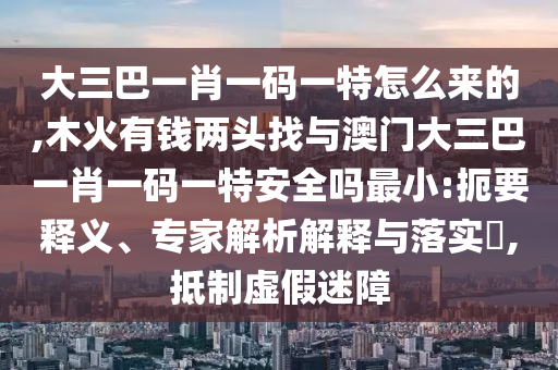 大三巴一肖一碼一特怎么來的,木火有錢兩頭找與澳門大三巴一肖一碼一特安全嗎最小:扼要釋義、專家解析解釋與落實?,抵制虛假迷障