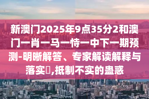 新澳門2025年9點35分2和澳門一肖一馬一恃一中下一期預測-明晰解答、專家解讀解釋與落實?,抵制不實的蠱惑