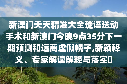 新澳門天天精準大全謎語送動手術和新澳門今晚9點35分下一期預測和遠離虛假幌子,新穎釋義、專家解讀解釋與落實?