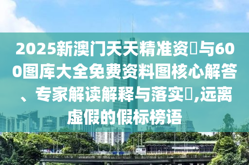 2025新澳門天天精準資枓與600圖庫大全免費資料圖核心解答、專家解讀解釋與落實?,遠離虛假的假標榜語
