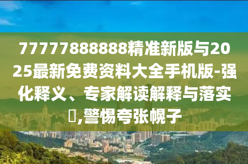77777888888精準新版與2025最新免費資料大全手機版-強化釋義、專家解讀解釋與落實?,警惕夸張幌子