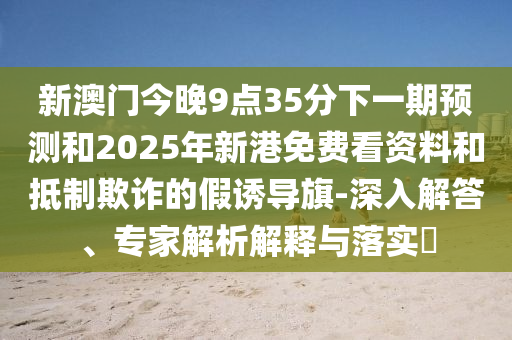 新澳門今晚9點35分下一期預測和2025年新港免費看資料和抵制欺詐的假誘導旗-深入解答、專家解析解釋與落實?