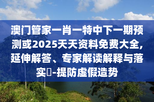 澳門管家一肖一特中下一期預(yù)測或2025天天資料免費(fèi)大全,延伸解答、專家解讀解釋與落實(shí)?-提防虛假造勢