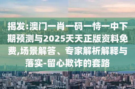 揭發(fā):澳門一肖一碼一恃一中下期預(yù)測與2025天天正版資料免費,場景解答、專家解析解釋與落實-留心欺詐的套路