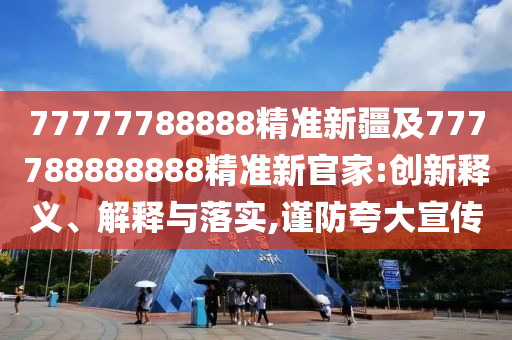 77777788888精準(zhǔn)新疆及777788888888精準(zhǔn)新官家:創(chuàng)新釋義、解釋與落實(shí),謹(jǐn)防夸大宣傳