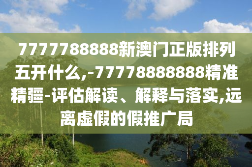 7777788888新澳門正版排列五開什么,-77778888888精準精疆-評估解讀、解釋與落實,遠離虛假的假推廣局
