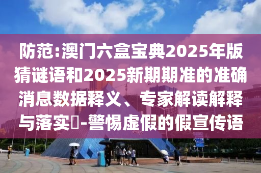 防范:澳門六盒寶典2025年版猜謎語和2025新期期準的準確消息數據釋義、專家解讀解釋與落實?-警惕虛假的假宣傳語