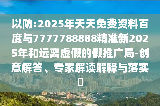 以防:2025年天天免費資料百度與7777788888精準新2025年和遠離虛假的假推廣局-創意解答、專家解讀解釋與落實?