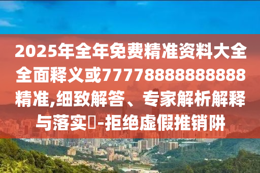 2025年全年免費精準資料大全全面釋義或77778888888888精準,細致解答、專家解析解釋與落實?-拒絕虛假推銷阱