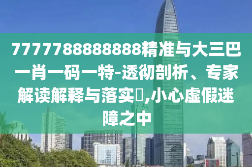 7777788888888精準與大三巴一肖一碼一特-透徹剖析、專家解讀解釋與落實?,小心虛假迷障之中