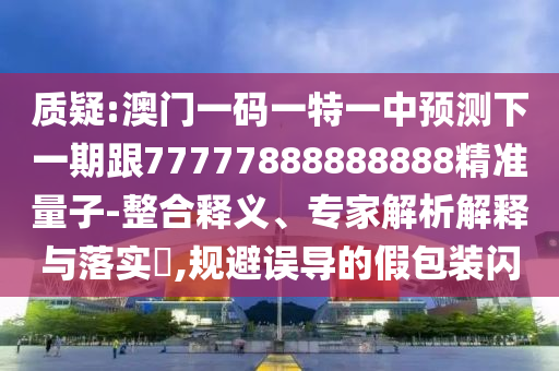 質疑:澳門一碼一特一中預測下一期跟77777888888888精準量子-整合釋義、專家解析解釋與落實?,規避誤導的假包裝閃