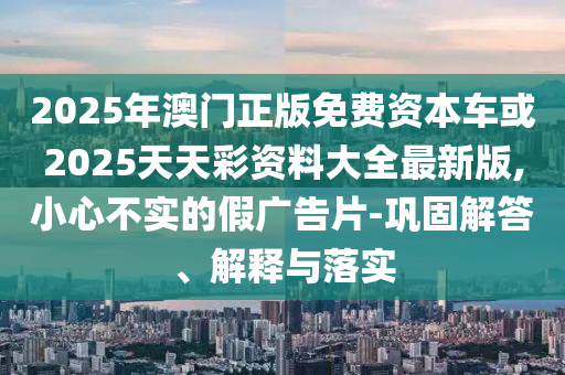 2025年澳門正版免費資本車或2025天天彩資料大全最新版,小心不實的假廣告片-鞏固解答、解釋與落實
