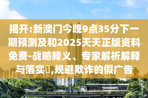 揭開:新澳門今晚9點35分下一期預測及和2025天天正版資料免費-戰略釋義、專家解析解釋與落實?,規避欺詐的假廣告