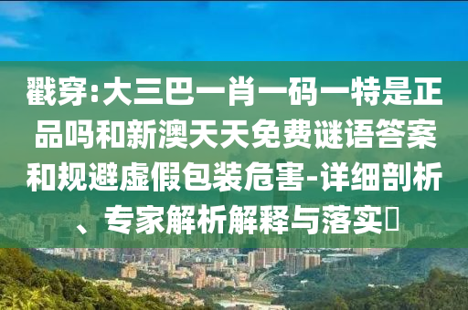 戳穿:大三巴一肖一碼一特是正品嗎和新澳天天免費(fèi)謎語(yǔ)答案和規(guī)避虛假包裝危害-詳細(xì)剖析、專(zhuān)家解析解釋與落實(shí)?