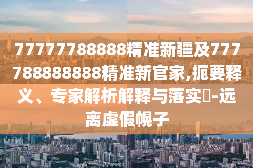 77777788888精準(zhǔn)新疆及777788888888精準(zhǔn)新官家,扼要釋義、專家解析解釋與落實(shí)?-遠(yuǎn)離虛假幌子