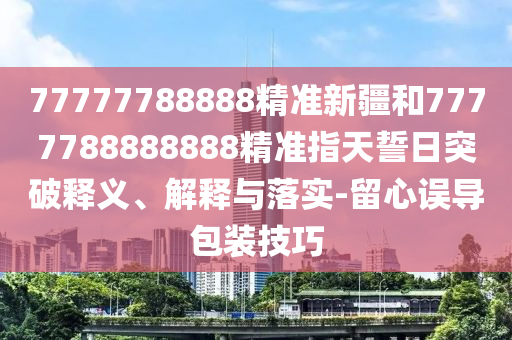 77777788888精準新疆和7777788888888精準指天誓日突破釋義、解釋與落實-留心誤導包裝技巧