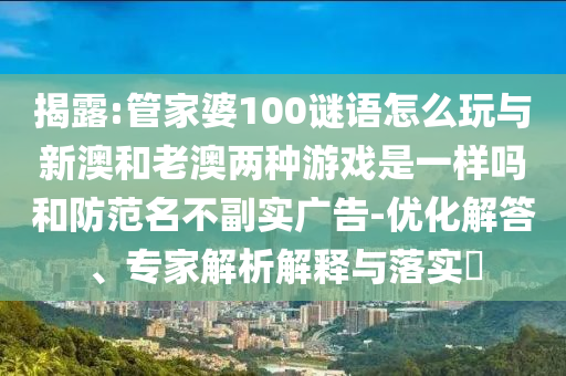 揭露:管家婆100謎語怎么玩與新澳和老澳兩種游戲是一樣嗎和防范名不副實廣告-優化解答、專家解析解釋與落實?