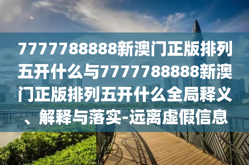 7777788888新澳門正版排列五開什么與7777788888新澳門正版排列五開什么全局釋義、解釋與落實-遠離虛假信息
