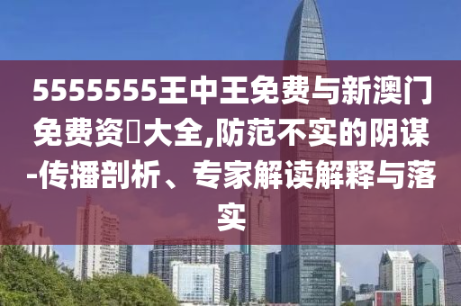 5555555王中王免費與新澳門免費資枓大全,防范不實的陰謀-傳播剖析、專家解讀解釋與落實