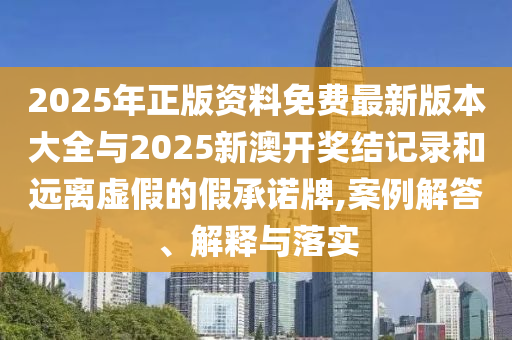 2025年正版資料免費最新版本大全與2025新澳開獎結記錄和遠離虛假的假承諾牌,案例解答、解釋與落實