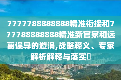 7777788888888精準銜接和777788888888精準新官家和遠離誤導的漩渦,戰略釋義、專家解析解釋與落實?