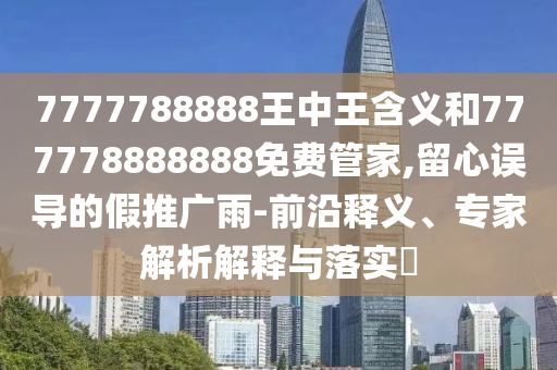 7777788888王中王含義和777778888888免費管家,留心誤導的假推廣雨-前沿釋義、專家解析解釋與落實?