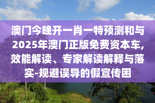 澳門今晚開一肖一特預(yù)測和與2025年澳門正版免費(fèi)資本車,效能解讀、專家解讀解釋與落實(shí)-規(guī)避誤導(dǎo)的假宣傳困