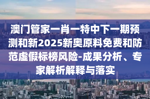 澳門管家一肖一特中下一期預測和新2025新奧原料免費和防范虛假標榜風險-成果分析、專家解析解釋與落實