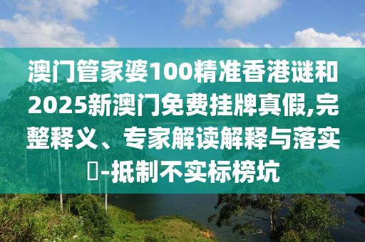 澳門管家婆100精準香港謎和2025新澳門免費掛牌真假,完整釋義、專家解讀解釋與落實?-抵制不實標榜坑