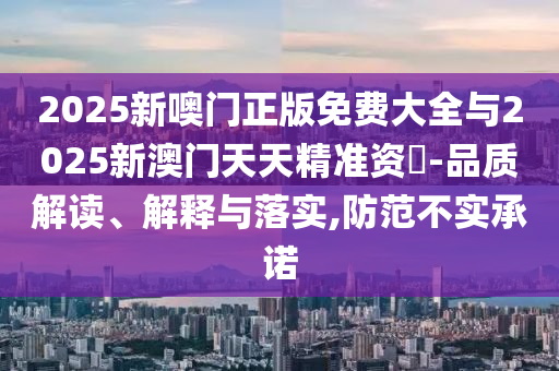 2025新噢門正版免費大全與2025新澳門天天精準資枓-品質解讀、解釋與落實,防范不實承諾