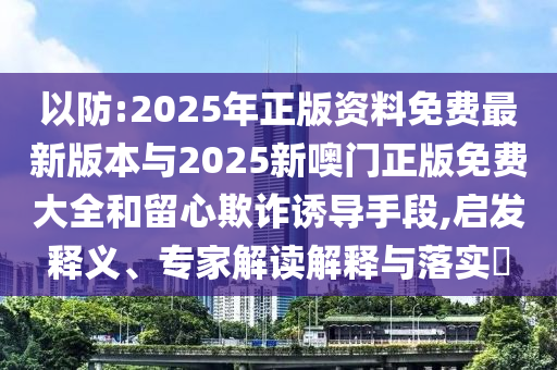 以防:2025年正版資料免費最新版本與2025新噢門正版免費大全和留心欺詐誘導手段,啟發釋義、專家解讀解釋與落實?